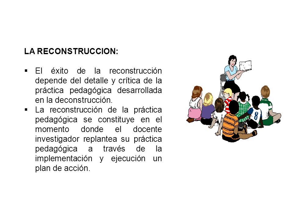 LA RECONSTRUCCION: El éxito de la reconstrucción depende del detalle y crítica de la práctica pedagógica desarrollada en la deconstrucción.