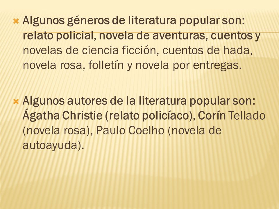 Algunos géneros de literatura popular son: relato policial, novela de aventuras, cuentos y novelas de ciencia ficción, cuentos de hada, novela rosa, folletín y novela por entregas.