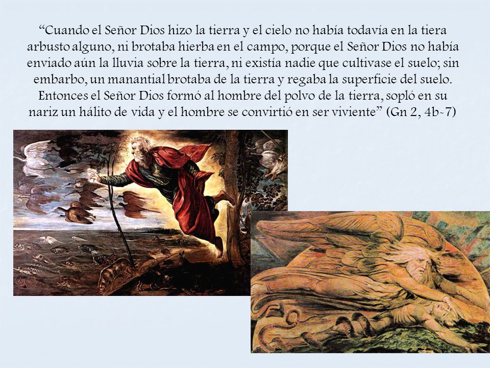 Cuando el Señor Dios hizo la tierra y el cielo no había todavía en la tiera arbusto alguno, ni brotaba hierba en el campo, porque el Señor Dios no había enviado aún la lluvia sobre la tierra, ni existía nadie que cultivase el suelo; sin embarbo, un manantial brotaba de la tierra y regaba la superficie del suelo.