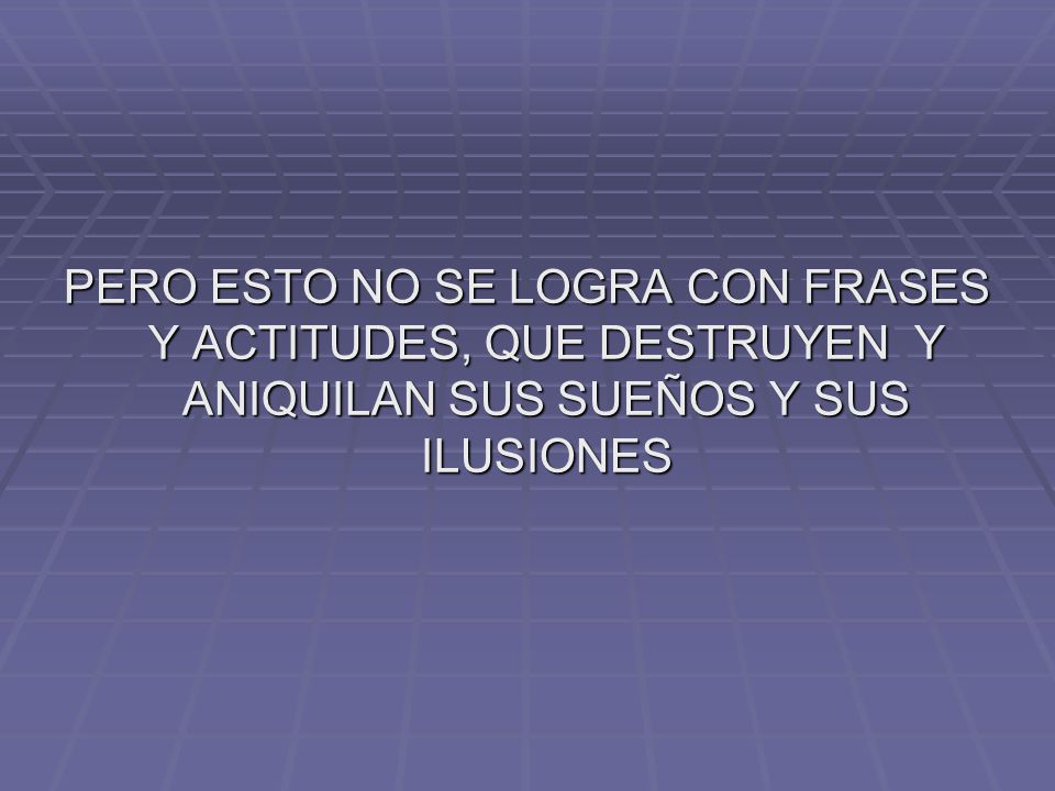 PERO ESTO NO SE LOGRA CON FRASES Y ACTITUDES, QUE DESTRUYEN Y ANIQUILAN SUS SUEÑOS Y SUS ILUSIONES