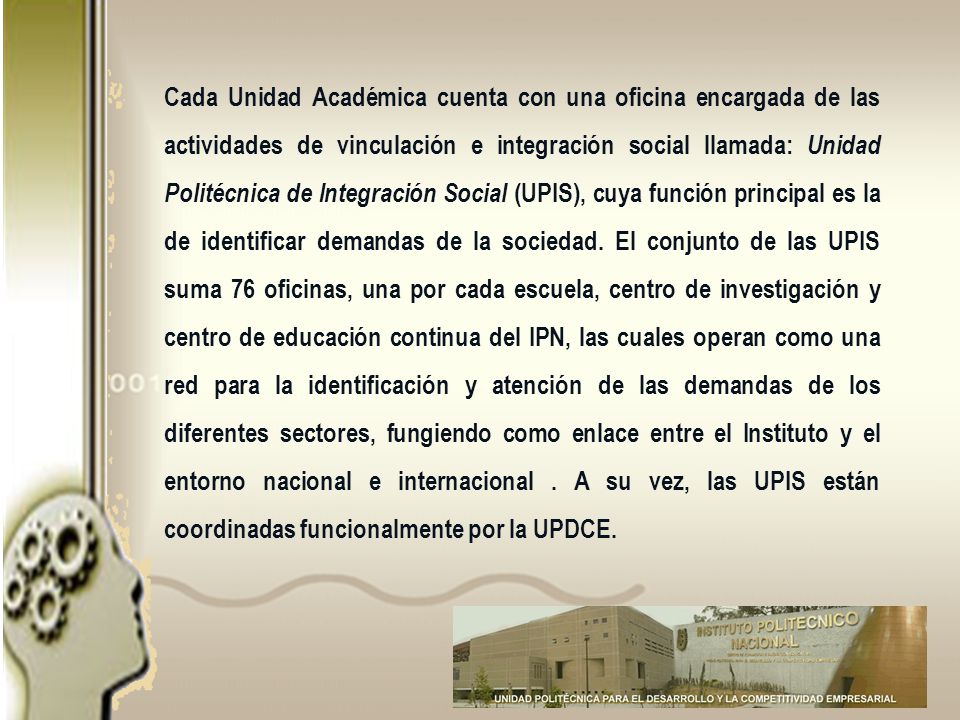 Cada Unidad Académica cuenta con una oficina encargada de las actividades de vinculación e integración social llamada: Unidad Politécnica de Integración Social (UPIS), cuya función principal es la de identificar demandas de la sociedad.
