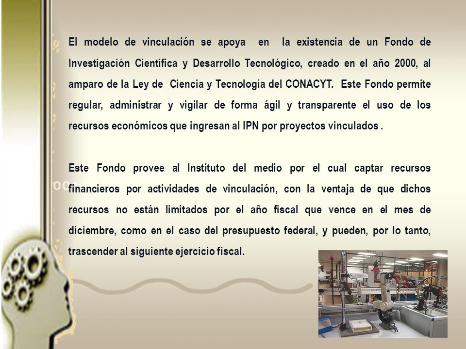 El modelo de vinculación se apoya en la existencia de un Fondo de Investigación Científica y Desarrollo Tecnológico, creado en el año 2000, al amparo de la Ley de Ciencia y Tecnología del CONACYT. Este Fondo permite regular, administrar y vigilar de forma ágil y transparente el uso de los recursos económicos que ingresan al IPN por proyectos vinculados .