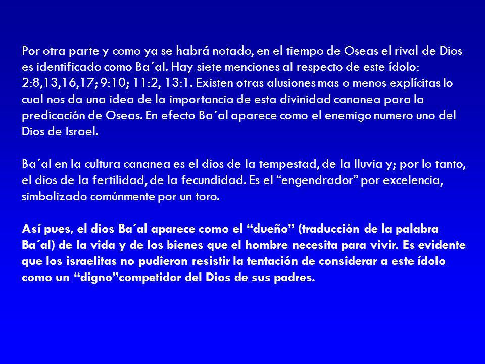 Por otra parte y como ya se habrá notado, en el tiempo de Oseas el rival de Dios es identificado como Ba´al. Hay siete menciones al respecto de este ídolo: 2:8,13,16,17; 9:10; 11:2, 13:1. Existen otras alusiones mas o menos explícitas lo cual nos da una idea de la importancia de esta divinidad cananea para la predicación de Oseas. En efecto Ba´al aparece como el enemigo numero uno del Dios de Israel.