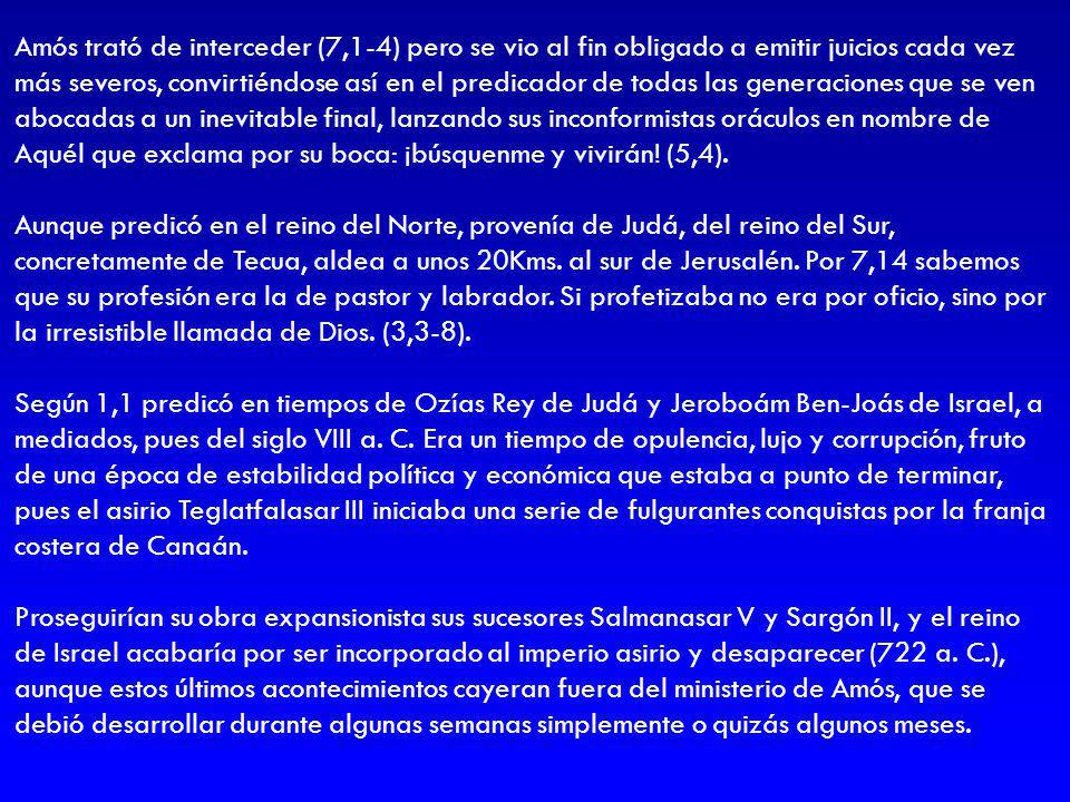 Amós trató de interceder (7,1-4) pero se vio al fin obligado a emitir juicios cada vez más severos, convirtiéndose así en el predicador de todas las generaciones que se ven abocadas a un inevitable final, lanzando sus inconformistas oráculos en nombre de Aquél que exclama por su boca: ¡búsquenme y vivirán! (5,4).