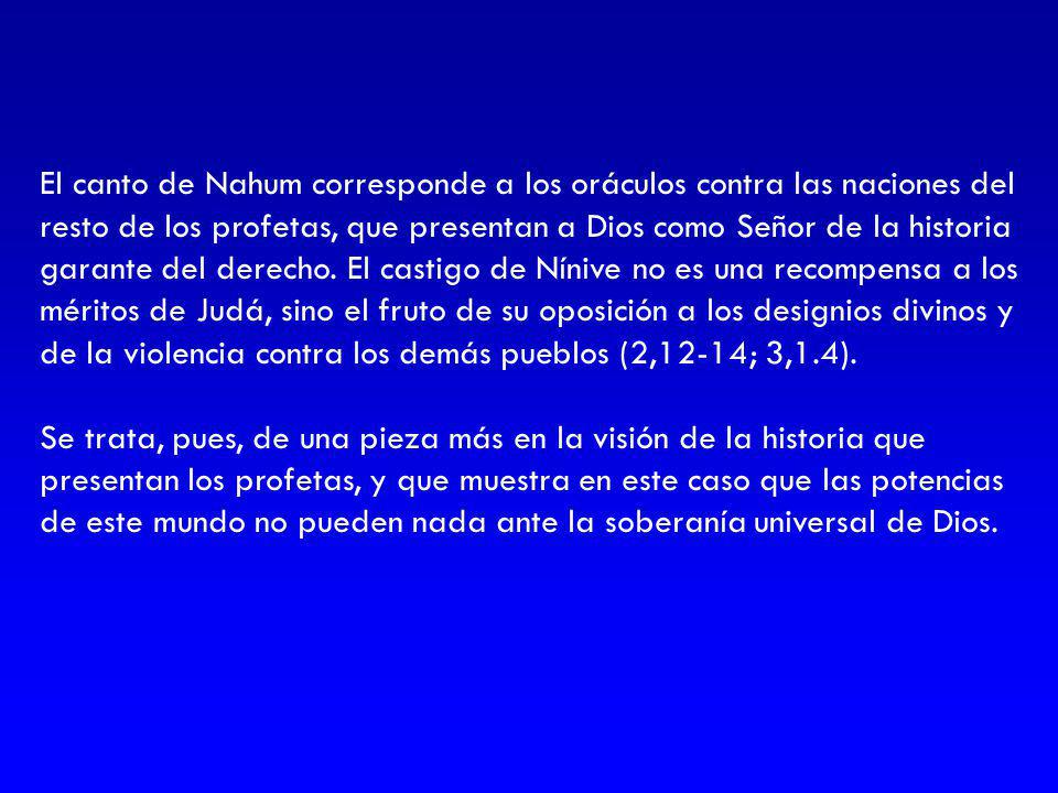 El canto de Nahum corresponde a los oráculos contra las naciones del resto de los profetas, que presentan a Dios como Señor de la historia garante del derecho. El castigo de Nínive no es una recompensa a los méritos de Judá, sino el fruto de su oposición a los designios divinos y de la violencia contra los demás pueblos (2,12-14; 3,1.4).