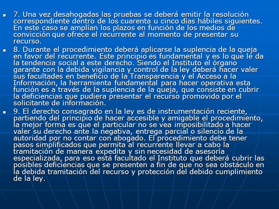 7. Una vez desahogadas las pruebas se deberá emitir la resolución correspondiente dentro de los cuarenta u cinco días hábiles siguientes. En este caso se amplían los plazos en función de los medios de convicción que ofrece el recurrente al momento de presentar su recurso.