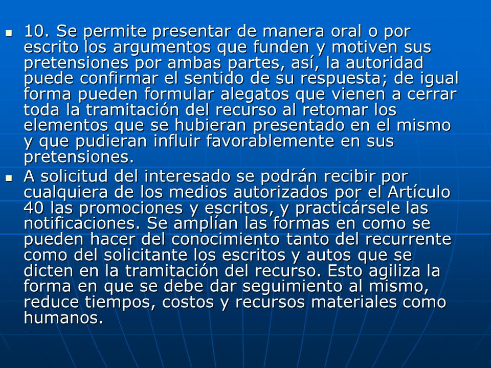 10. Se permite presentar de manera oral o por escrito los argumentos que funden y motiven sus pretensiones por ambas partes, así, la autoridad puede confirmar el sentido de su respuesta; de igual forma pueden formular alegatos que vienen a cerrar toda la tramitación del recurso al retomar los elementos que se hubieran presentado en el mismo y que pudieran influir favorablemente en sus pretensiones.