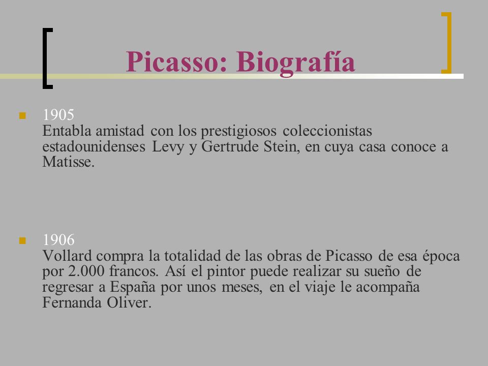 Picasso: Biografía 1905 Entabla amistad con los prestigiosos coleccionistas estadounidenses Levy y Gertrude Stein, en cuya casa conoce a Matisse.