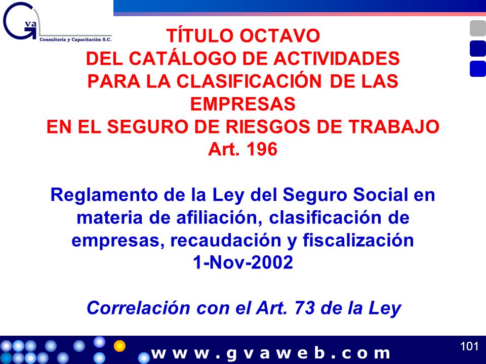 TÍTULO OCTAVO DEL CATÁLOGO DE ACTIVIDADES PARA LA CLASIFICACIÓN DE LAS EMPRESAS EN EL SEGURO DE RIESGOS DE TRABAJO Art. 196 Reglamento de la Ley del Seguro Social en materia de afiliación, clasificación de empresas, recaudación y fiscalización 1-Nov-2002 Correlación con el Art. 73 de la Ley