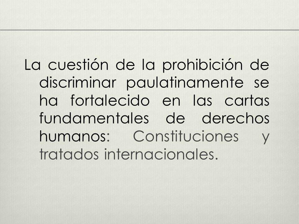 La cuestión de la prohibición de discriminar paulatinamente se ha fortalecido en las cartas fundamentales de derechos humanos: Constituciones y tratados internacionales.