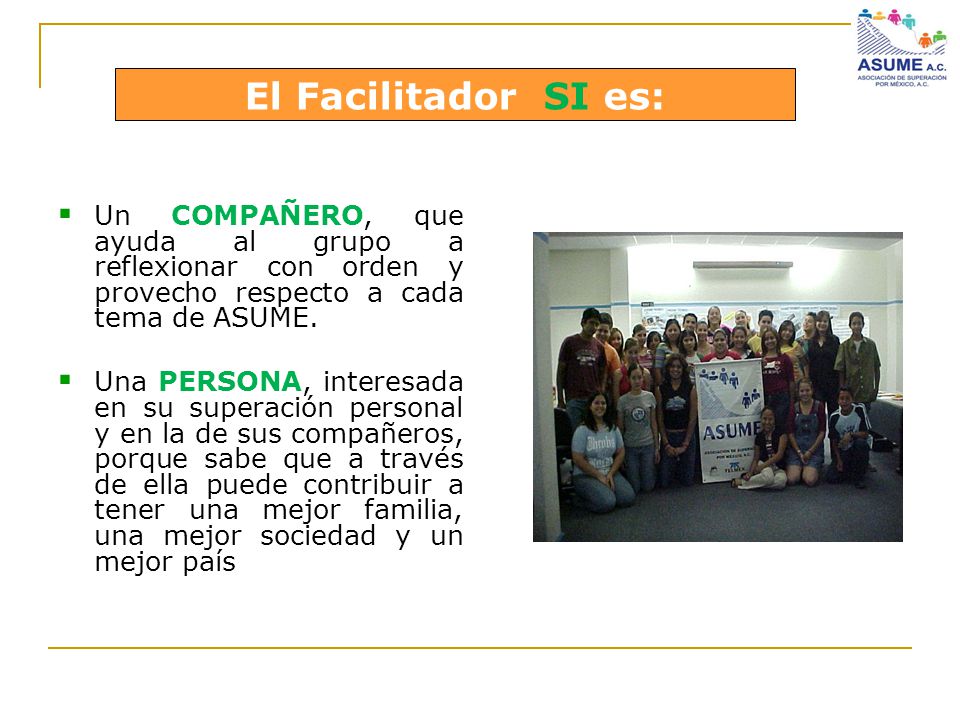 El Facilitador SI es: Un COMPAÑERO, que ayuda al grupo a reflexionar con orden y provecho respecto a cada tema de ASUME.