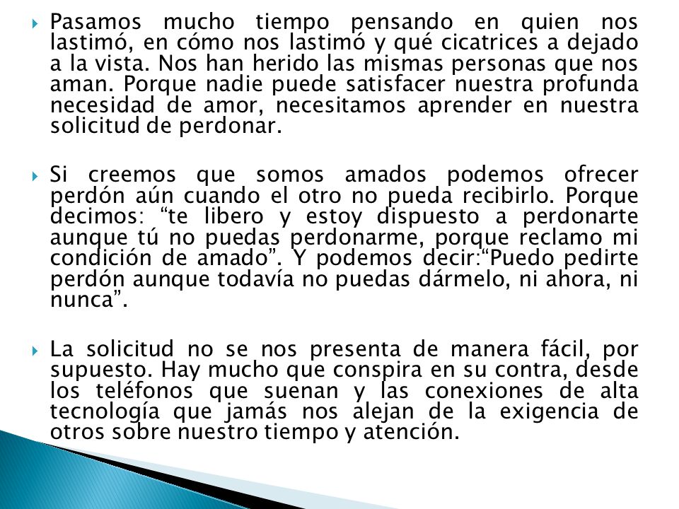 Pasamos mucho tiempo pensando en quien nos lastimó, en cómo nos lastimó y qué cicatrices a dejado a la vista. Nos han herido las mismas personas que nos aman. Porque nadie puede satisfacer nuestra profunda necesidad de amor, necesitamos aprender en nuestra solicitud de perdonar.