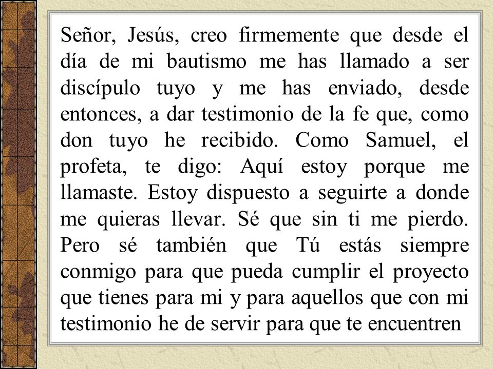 Señor, Jesús, creo firmemente que desde el día de mi bautismo me has llamado a ser discípulo tuyo y me has enviado, desde entonces, a dar testimonio de la fe que, como don tuyo he recibido.
