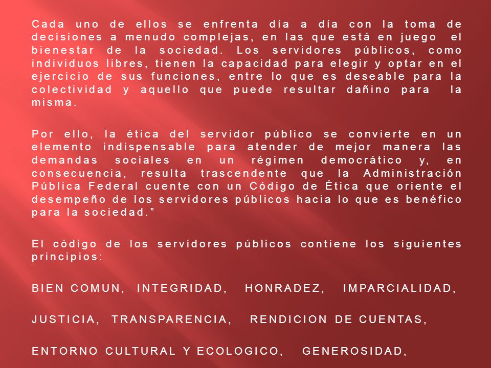 Cada uno de ellos se enfrenta día a día con la toma de decisiones a menudo complejas, en las que está en juego el bienestar de la sociedad. Los servidores públicos, como individuos libres, tienen la capacidad para elegir y optar en el ejercicio de sus funciones, entre lo que es deseable para la colectividad y aquello que puede resultar dañino para la misma.