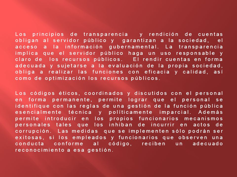 Los principios de transparencia y rendición de cuentas obligan al servidor público y garantizan a la sociedad, el acceso a la información gubernamental. La transparencia implica que el servidor público haga un uso responsable y claro de los recursos públicos. El rendir cuentas en forma adecuada y sujetarse a la evaluación de la propia sociedad, obliga a realizar las funciones con eficacia y calidad, así como de optimización los recursos públicos.