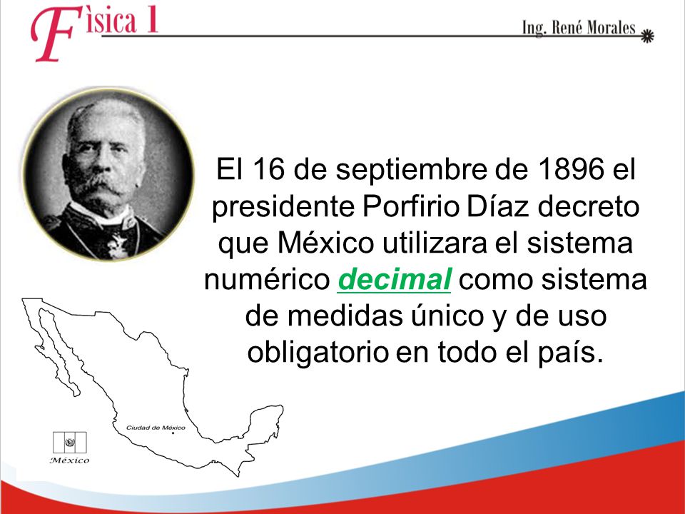 El 16 de septiembre de 1896 el presidente Porfirio Díaz decreto que México utilizara el sistema numérico decimal como sistema de medidas único y de uso obligatorio en todo el país.