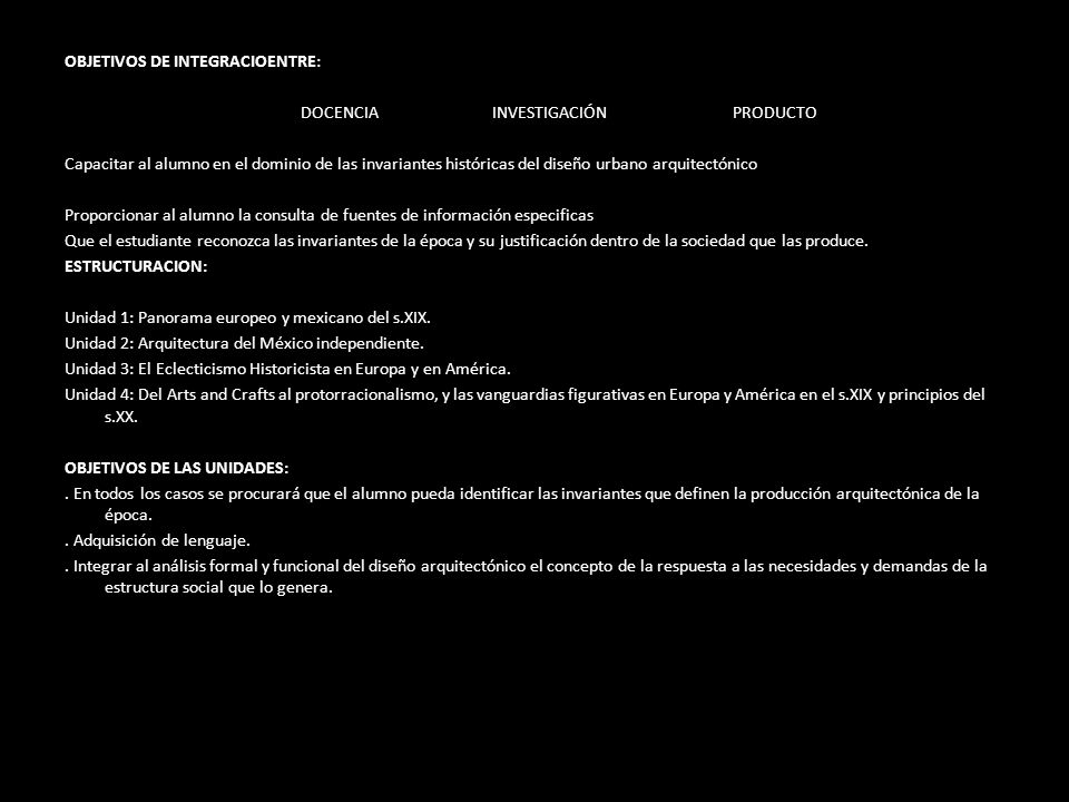 OBJETIVOS DE INTEGRACIOENTRE: DOCENCIA INVESTIGACIÓN PRODUCTO Capacitar al alumno en el dominio de las invariantes históricas del diseño urbano arquitectónico Proporcionar al alumno la consulta de fuentes de información especificas Que el estudiante reconozca las invariantes de la época y su justificación dentro de la sociedad que las produce.