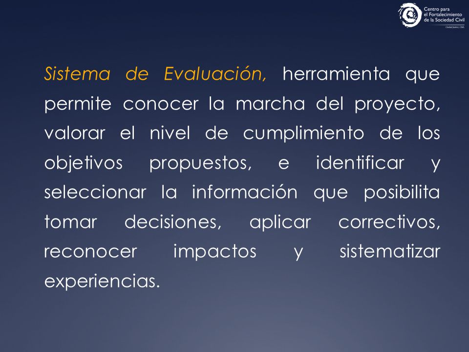Sistema de Evaluación, herramienta que permite conocer la marcha del proyecto, valorar el nivel de cumplimiento de los objetivos propuestos, e identificar y seleccionar la información que posibilita tomar decisiones, aplicar correctivos, reconocer impactos y sistematizar experiencias.