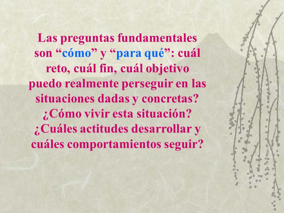Las preguntas fundamentales son cómo y para qué : cuál reto, cuál fin, cuál objetivo puedo realmente perseguir en las situaciones dadas y concretas.