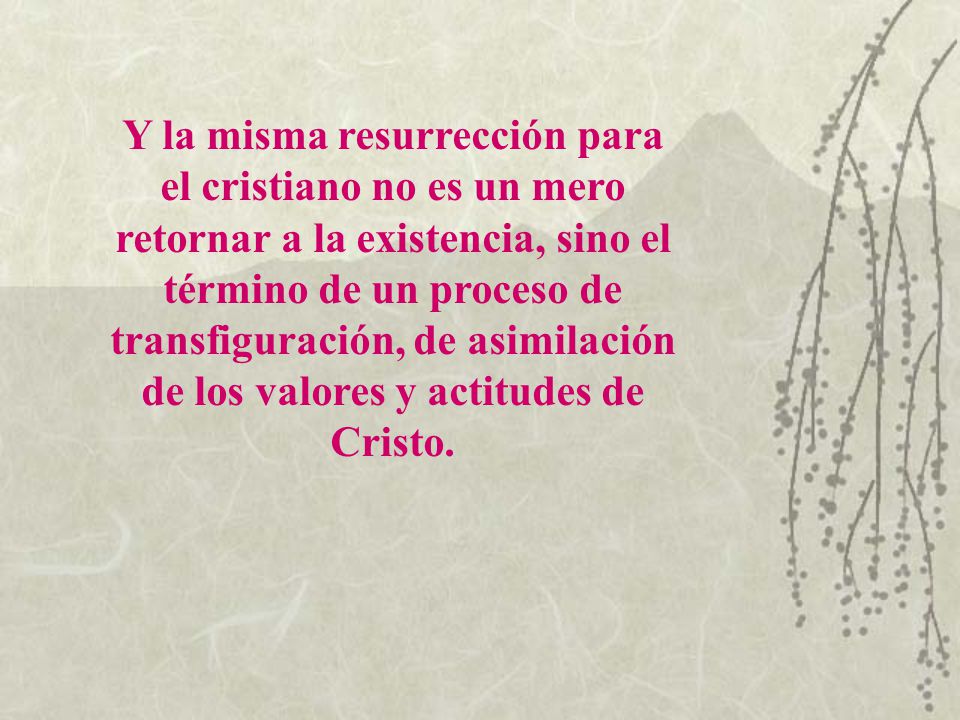 Y la misma resurrección para el cristiano no es un mero retornar a la existencia, sino el término de un proceso de transfiguración, de asimilación de los valores y actitudes de Cristo.