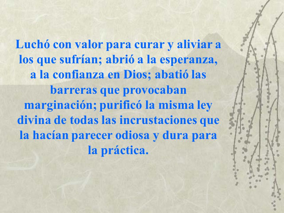 Luchó con valor para curar y aliviar a los que sufrían; abrió a la esperanza, a la confianza en Dios; abatió las barreras que provocaban marginación; purificó la misma ley divina de todas las incrustaciones que la hacían parecer odiosa y dura para la práctica.