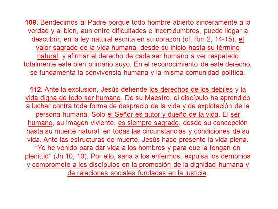 108. Bendecimos al Padre porque todo hombre abierto sinceramente a la verdad y al bien, aun entre dificultades e incertidumbres, puede llegar a descubrir, en la ley natural escrita en su corazón (cf. Rm 2, 14-15), el valor sagrado de la vida humana, desde su inicio hasta su término natural, y afirmar el derecho de cada ser humano a ver respetado totalmente este bien primario suyo. En el reconocimiento de este derecho, se fundamenta la convivencia humana y la misma comunidad política.