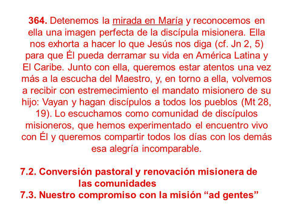 364. Detenemos la mirada en María y reconocemos en ella una imagen perfecta de la discípula misionera. Ella nos exhorta a hacer lo que Jesús nos diga (cf. Jn 2, 5) para que Él pueda derramar su vida en América Latina y El Caribe. Junto con ella, queremos estar atentos una vez más a la escucha del Maestro, y, en torno a ella, volvemos a recibir con estremecimiento el mandato misionero de su hijo: Vayan y hagan discípulos a todos los pueblos (Mt 28, 19). Lo escuchamos como comunidad de discípulos misioneros, que hemos experimentado el encuentro vivo con Él y queremos compartir todos los días con los demás esa alegría incomparable.