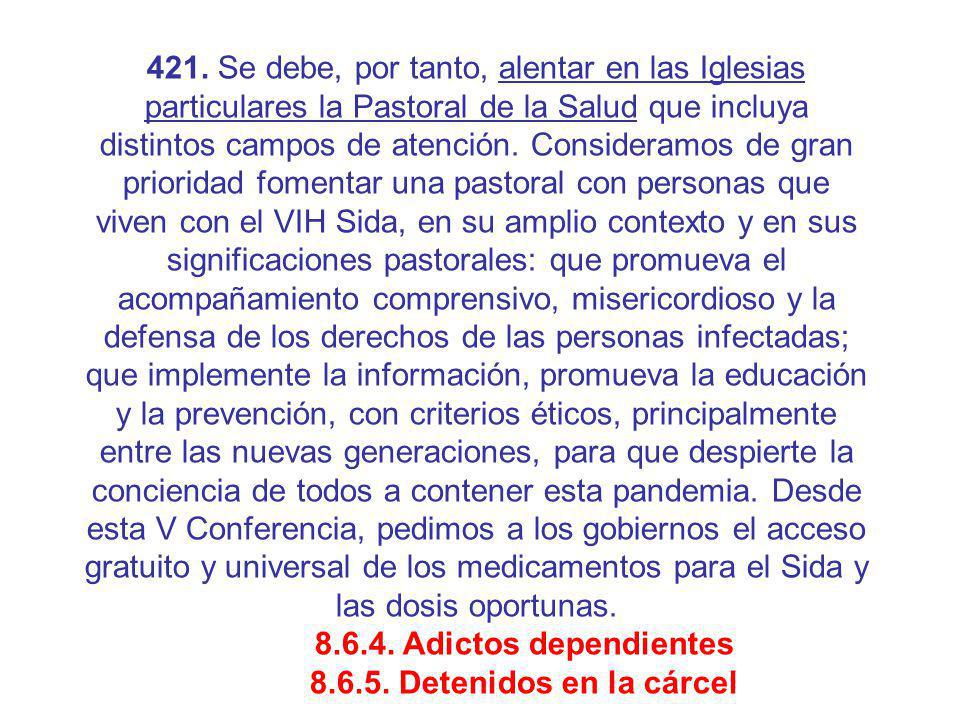 421. Se debe, por tanto, alentar en las Iglesias particulares la Pastoral de la Salud que incluya distintos campos de atención. Consideramos de gran prioridad fomentar una pastoral con personas que viven con el VIH Sida, en su amplio contexto y en sus significaciones pastorales: que promueva el acompañamiento comprensivo, misericordioso y la defensa de los derechos de las personas infectadas; que implemente la información, promueva la educación y la prevención, con criterios éticos, principalmente entre las nuevas generaciones, para que despierte la conciencia de todos a contener esta pandemia. Desde esta V Conferencia, pedimos a los gobiernos el acceso gratuito y universal de los medicamentos para el Sida y las dosis oportunas.