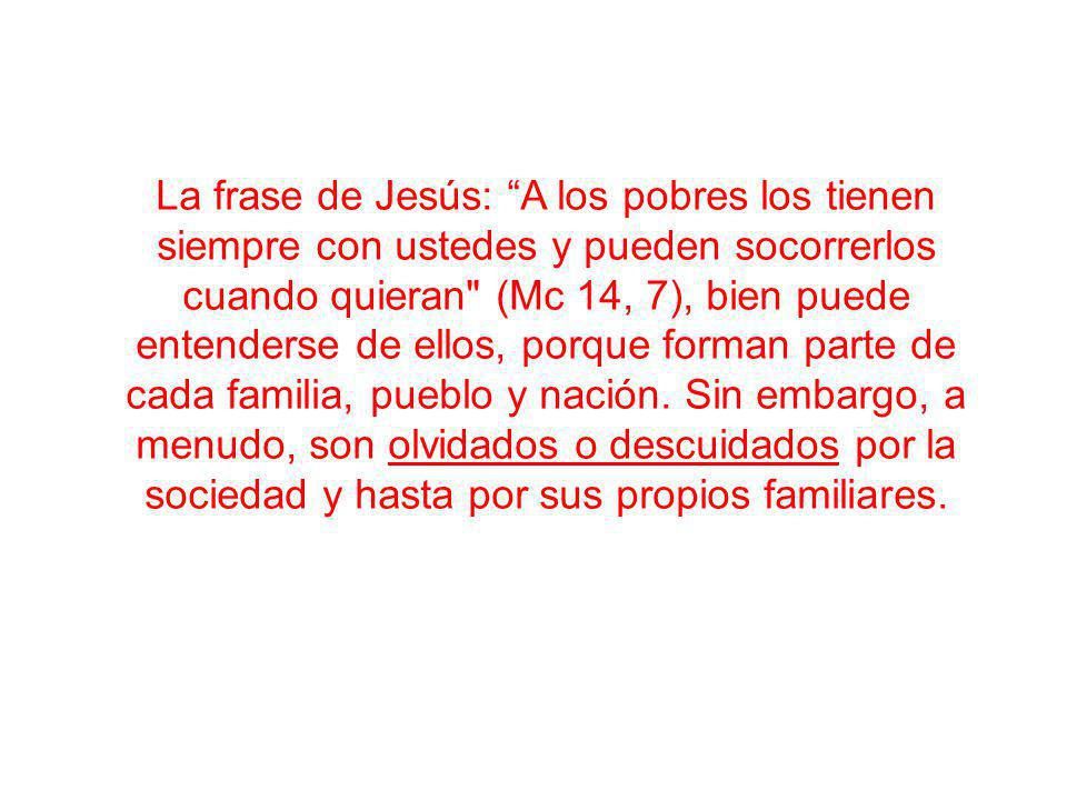 La frase de Jesús: A los pobres los tienen siempre con ustedes y pueden socorrerlos cuando quieran (Mc 14, 7), bien puede entenderse de ellos, porque forman parte de cada familia, pueblo y nación.