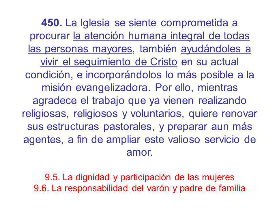450. La Iglesia se siente comprometida a procurar la atención humana integral de todas las personas mayores, también ayudándoles a vivir el seguimiento de Cristo en su actual condición, e incorporándolos lo más posible a la misión evangelizadora. Por ello, mientras agradece el trabajo que ya vienen realizando religiosas, religiosos y voluntarios, quiere renovar sus estructuras pastorales, y preparar aun más agentes, a fin de ampliar este valioso servicio de amor.