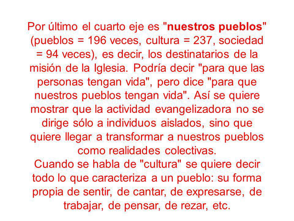 Por último el cuarto eje es nuestros pueblos (pueblos = 196 veces, cultura = 237, sociedad = 94 veces), es decir, los destinatarios de la misión de la Iglesia. Podría decir para que las personas tengan vida , pero dice para que nuestros pueblos tengan vida . Así se quiere mostrar que la actividad evangelizadora no se dirige sólo a individuos aislados, sino que quiere llegar a transformar a nuestros pueblos como realidades colectivas.