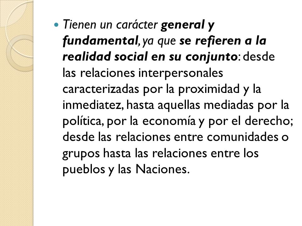 Tienen un carácter general y fundamental, ya que se refieren a la realidad social en su conjunto: desde las relaciones interpersonales caracterizadas por la proximidad y la inmediatez, hasta aquellas mediadas por la política, por la economía y por el derecho; desde las relaciones entre comunidades o grupos hasta las relaciones entre los pueblos y las Naciones.