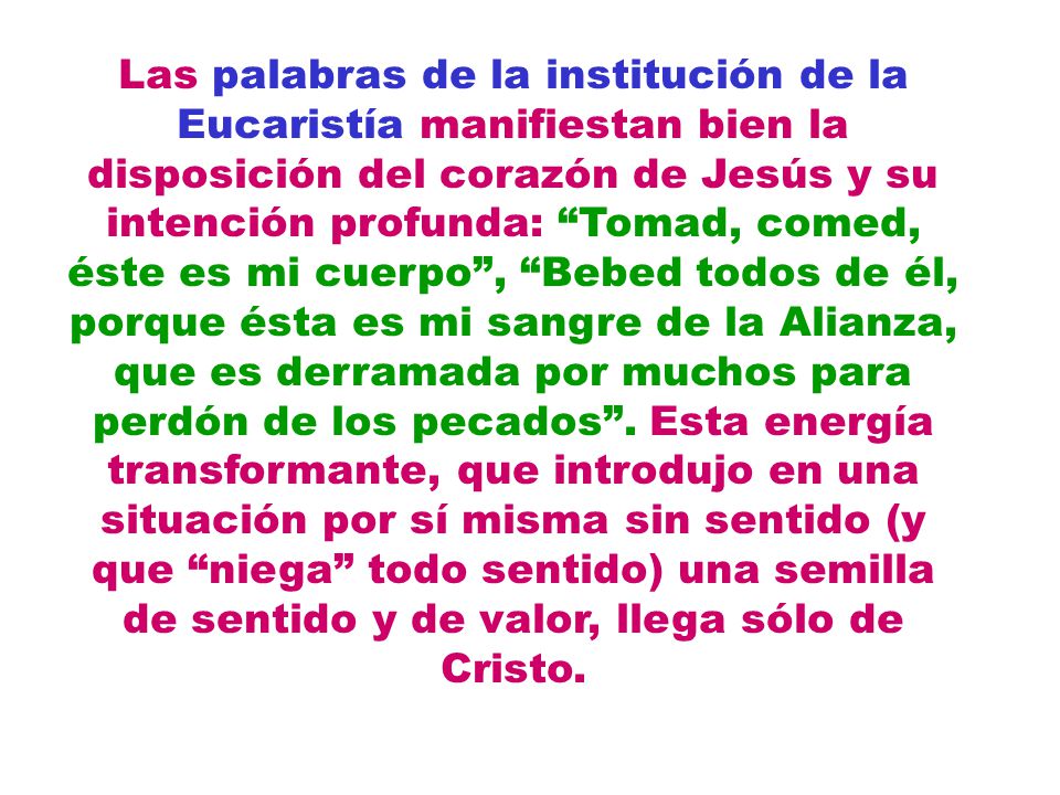 Las palabras de la institución de la Eucaristía manifiestan bien la disposición del corazón de Jesús y su intención profunda: Tomad, comed, éste es mi cuerpo , Bebed todos de él, porque ésta es mi sangre de la Alianza, que es derramada por muchos para perdón de los pecados .