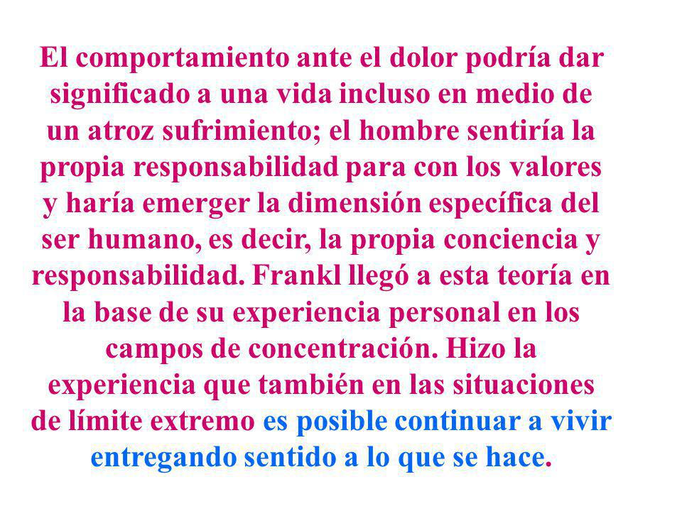 El comportamiento ante el dolor podría dar significado a una vida incluso en medio de un atroz sufrimiento; el hombre sentiría la propia responsabilidad para con los valores y haría emerger la dimensión específica del ser humano, es decir, la propia conciencia y responsabilidad.