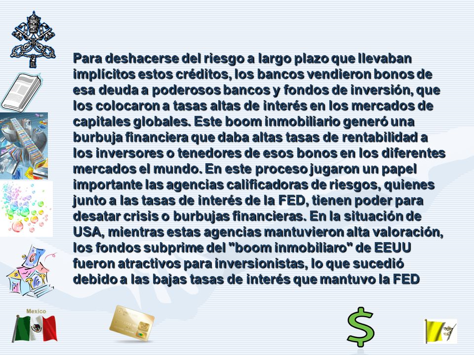 Para deshacerse del riesgo a largo plazo que llevaban implícitos estos créditos, los bancos vendieron bonos de esa deuda a poderosos bancos y fondos de inversión, que los colocaron a tasas altas de interés en los mercados de capitales globales.