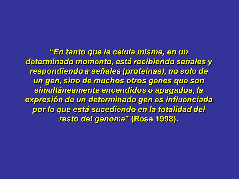 En tanto que la célula misma, en un determinado momento, está recibiendo señales y respondiendo a señales (proteínas), no solo de un gen, sino de muchos otros genes que son simultáneamente encendidos o apagados, la expresión de un determinado gen es influenciada por lo que está sucediendo en la totalidad del resto del genoma (Rose 1998).