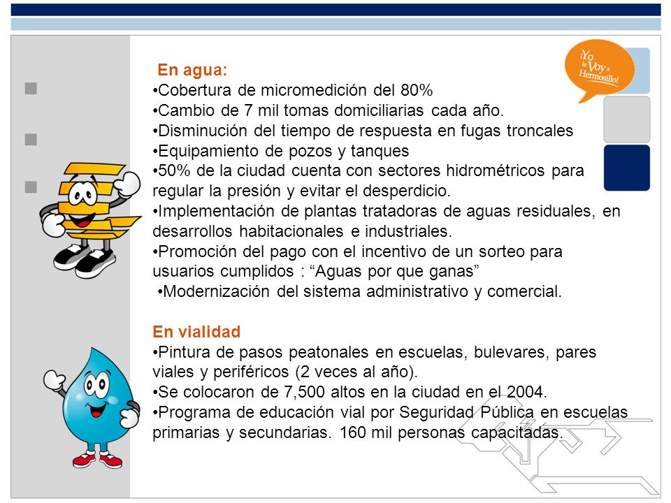 En agua: •Cobertura de micromedición del 80% •Cambio de 7 mil tomas domiciliarias cada año. Disminución del tiempo de respuesta en fugas troncales.