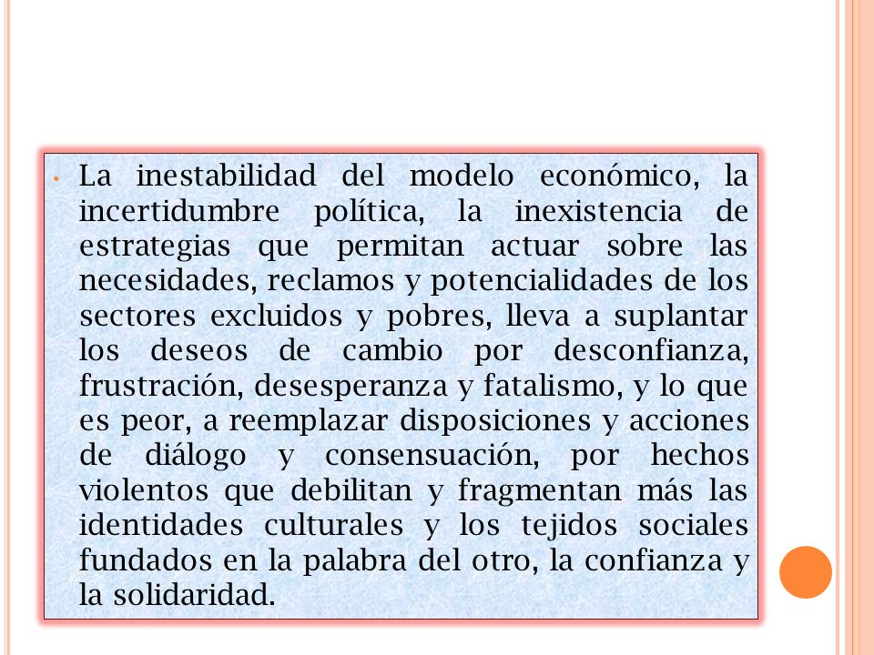 La inestabilidad del modelo económico, la incertidumbre política, la inexistencia de estrategias que permitan actuar sobre las necesidades, reclamos y potencialidades de los sectores excluidos y pobres, lleva a suplantar los deseos de cambio por desconfianza, frustración, desesperanza y fatalismo, y lo que es peor, a reemplazar disposiciones y acciones de diálogo y consensuación, por hechos violentos que debilitan y fragmentan más las identidades culturales y los tejidos sociales fundados en la palabra del otro, la confianza y la solidaridad.