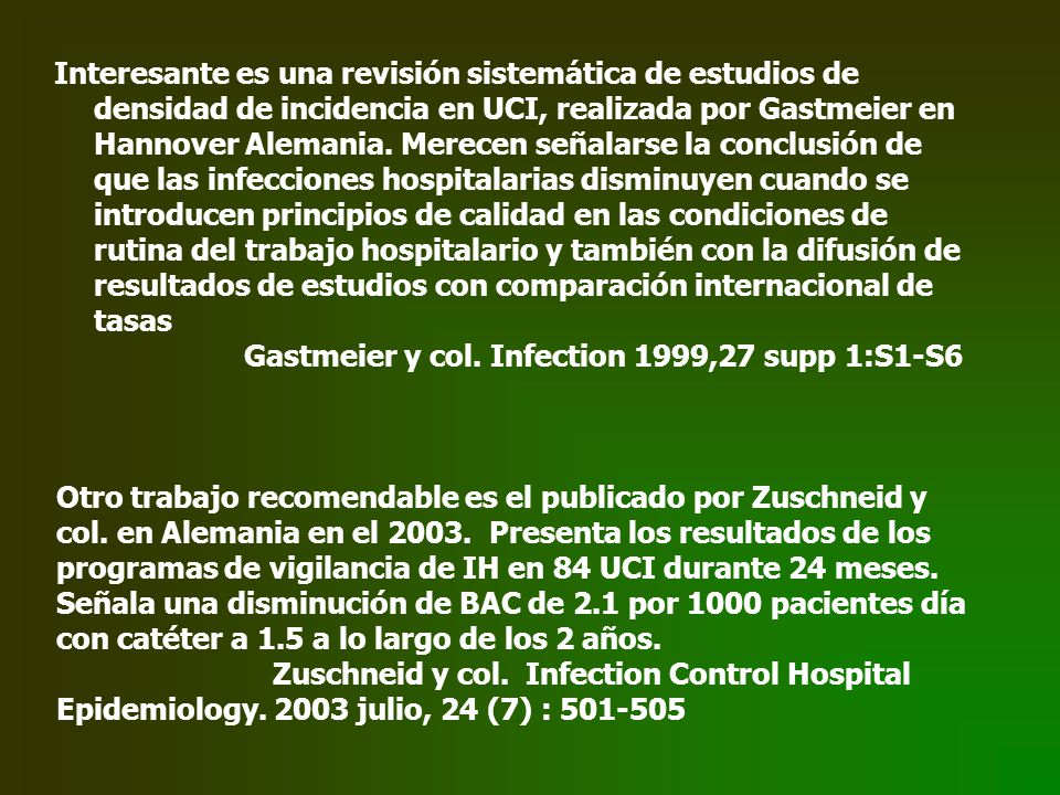 Interesante es una revisión sistemática de estudios de densidad de incidencia en UCI, realizada por Gastmeier en Hannover Alemania. Merecen señalarse la conclusión de que las infecciones hospitalarias disminuyen cuando se introducen principios de calidad en las condiciones de rutina del trabajo hospitalario y también con la difusión de resultados de estudios con comparación internacional de tasas