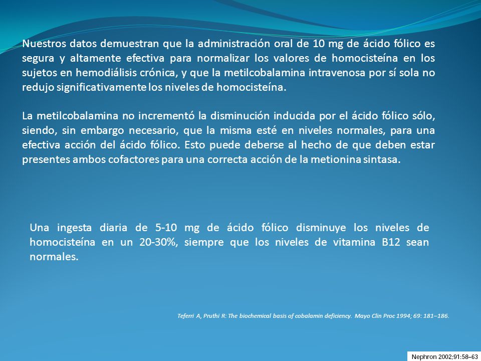 Nuestros datos demuestran que la administración oral de 10 mg de ácido fólico es segura y altamente efectiva para normalizar los valores de homocisteína en los sujetos en hemodiálisis crónica, y que la metilcobalamina intravenosa por sí sola no redujo significativamente los niveles de homocisteína.