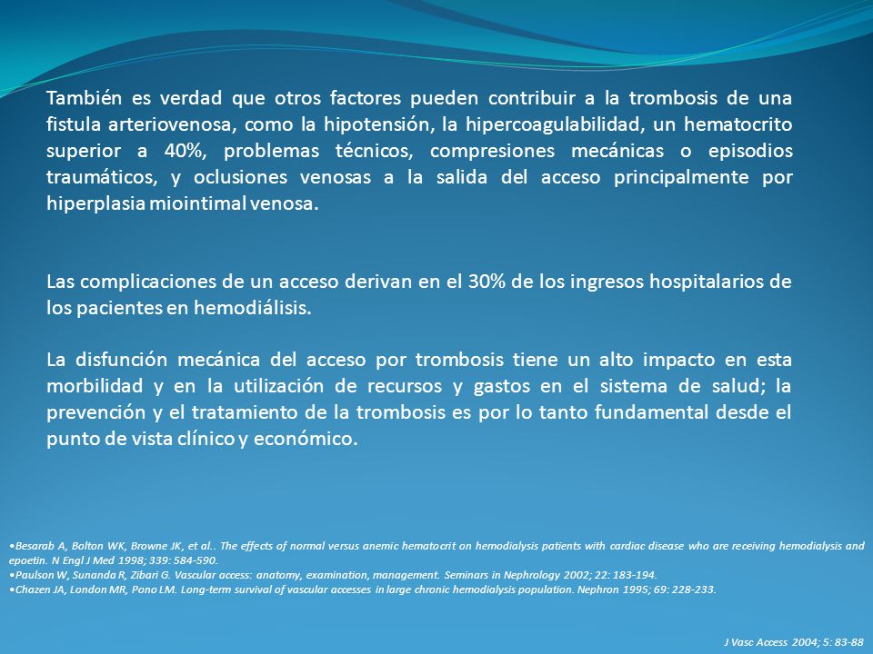 También es verdad que otros factores pueden contribuir a la trombosis de una fistula arteriovenosa, como la hipotensión, la hipercoagulabilidad, un hematocrito superior a 40%, problemas técnicos, compresiones mecánicas o episodios traumáticos, y oclusiones venosas a la salida del acceso principalmente por hiperplasia miointimal venosa.