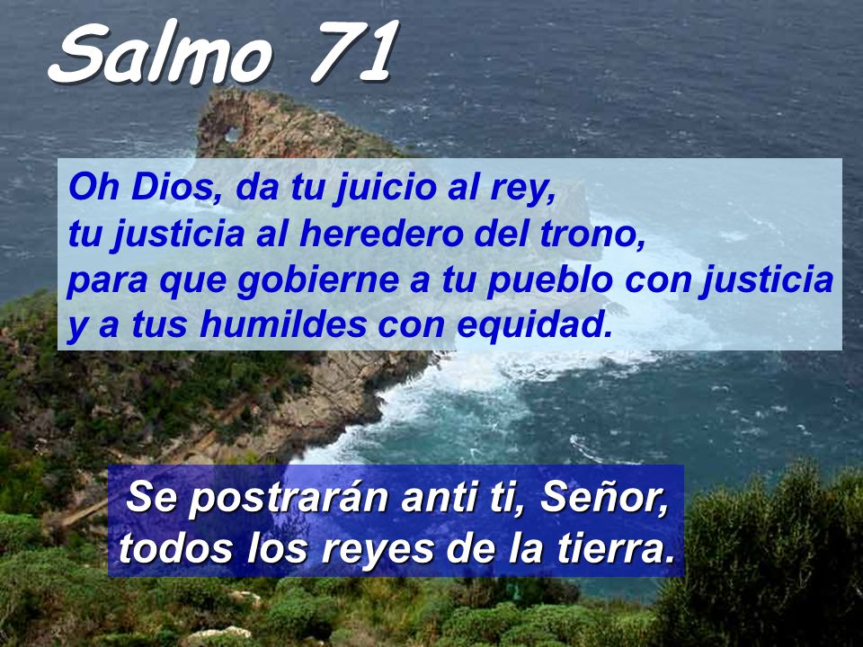 Salmo 71 Oh Dios, da tu juicio al rey, tu justicia al heredero del trono, para que gobierne a tu pueblo con justicia y a tus humildes con equidad.
