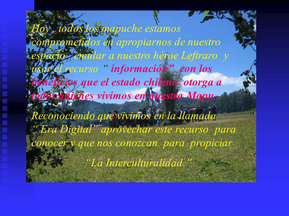 Hoy , todos los mapuche estamos comprometidos en apropiarnos de nuestro espacio , emular a nuestro héroe Leftraro y usar el recurso información con los beneficios que el estado chileno otorga a todos quienes vivimos en nuestra Mapu .