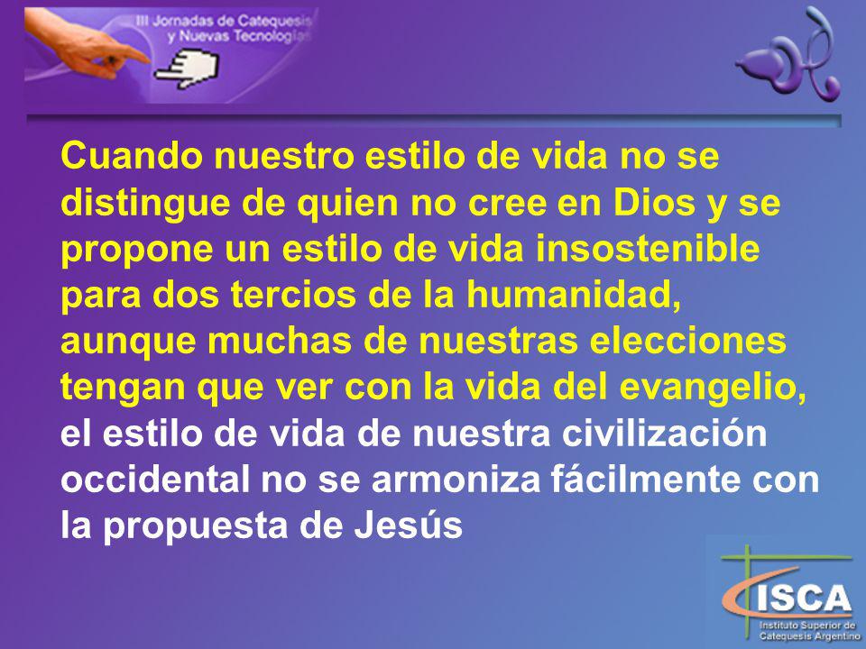 Cuando nuestro estilo de vida no se distingue de quien no cree en Dios y se propone un estilo de vida insostenible para dos tercios de la humanidad, aunque muchas de nuestras elecciones tengan que ver con la vida del evangelio, el estilo de vida de nuestra civilización occidental no se armoniza fácilmente con la propuesta de Jesús