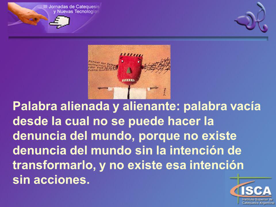Palabra alienada y alienante: palabra vacía desde la cual no se puede hacer la denuncia del mundo, porque no existe denuncia del mundo sin la intención de transformarlo, y no existe esa intención sin acciones.