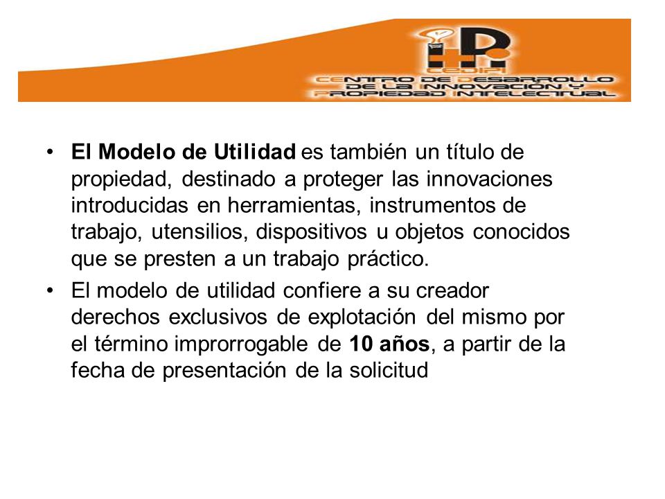 El Modelo de Utilidad es también un título de propiedad, destinado a proteger las innovaciones introducidas en herramientas, instrumentos de trabajo, utensilios, dispositivos u objetos conocidos que se presten a un trabajo práctico.