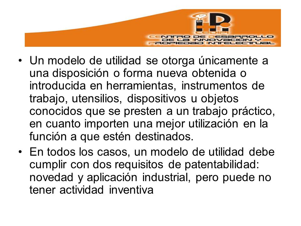 Un modelo de utilidad se otorga únicamente a una disposición o forma nueva obtenida o introducida en herramientas, instrumentos de trabajo, utensilios, dispositivos u objetos conocidos que se presten a un trabajo práctico, en cuanto importen una mejor utilización en la función a que estén destinados.
