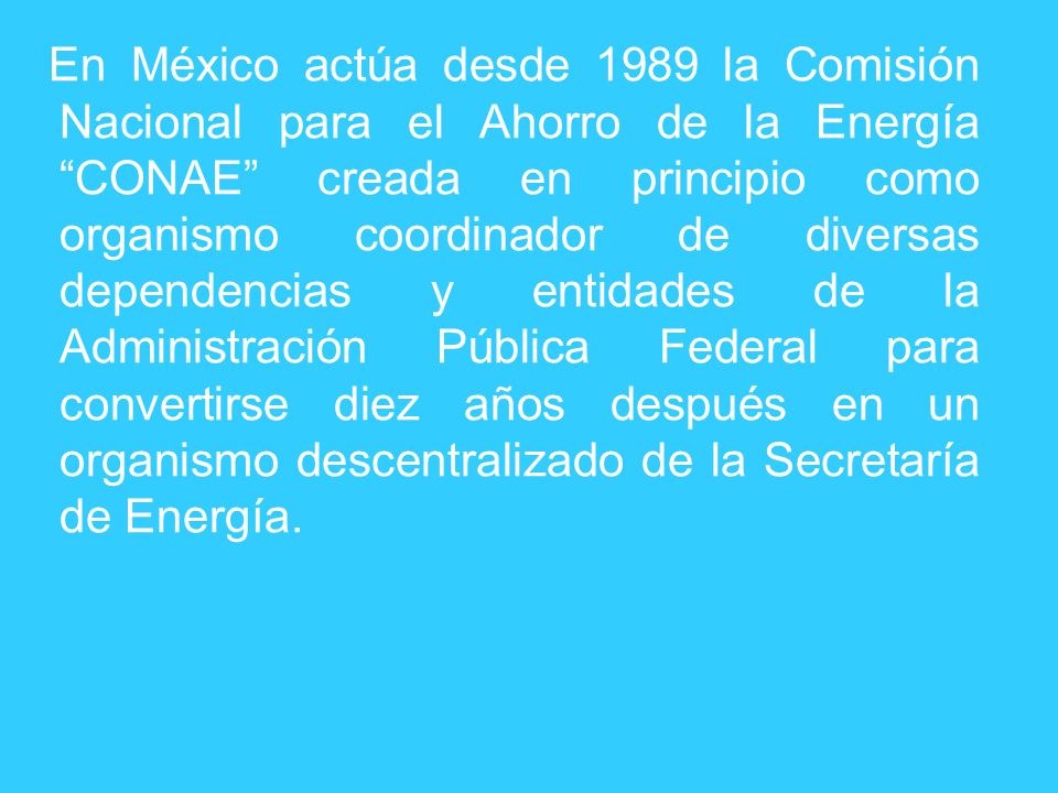 En México actúa desde 1989 la Comisión Nacional para el Ahorro de la Energía CONAE creada en principio como organismo coordinador de diversas dependencias y entidades de la Administración Pública Federal para convertirse diez años después en un organismo descentralizado de la Secretaría de Energía.