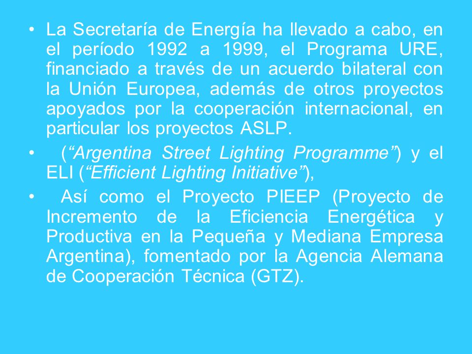 La Secretaría de Energía ha llevado a cabo, en el período 1992 a 1999, el Programa URE, financiado a través de un acuerdo bilateral con la Unión Europea, además de otros proyectos apoyados por la cooperación internacional, en particular los proyectos ASLP.