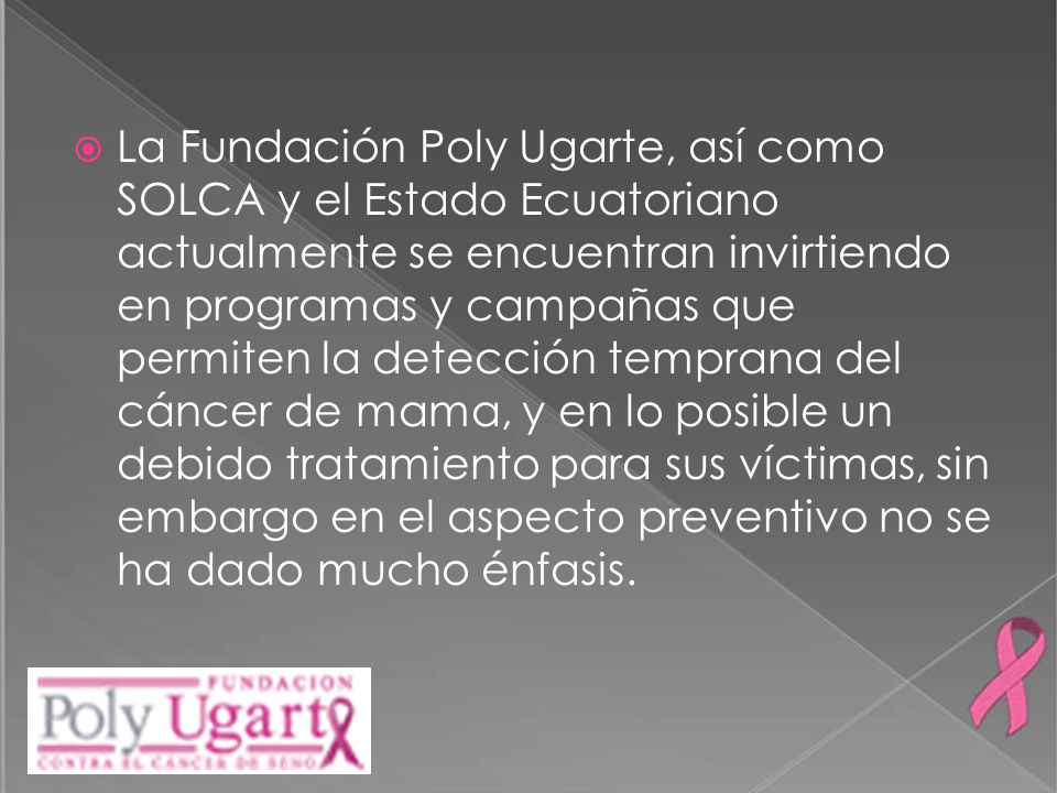 La Fundación Poly Ugarte, así como SOLCA y el Estado Ecuatoriano actualmente se encuentran invirtiendo en programas y campañas que permiten la detección temprana del cáncer de mama, y en lo posible un debido tratamiento para sus víctimas, sin embargo en el aspecto preventivo no se ha dado mucho énfasis.